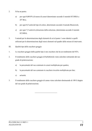 2.

Si ha un punto:
a)

per ogni 0,0018% di tenore di ceneri determinato secondo il metodo ICUMSA a
28o Brix;

b)

per ogni 0,5 unità del tipo di colore, determinato secondo il metodo Brunswick;

c)

per ogni 7,5 unità di colorazione della soluzione, determinata secondo il metodo
ICUMSA.

3.

I metodi per la determinazione degli elementi di cui al punto 1 sono identici a quelli
utilizzati per la determinazione degli stessi elementi nel quadro delle misure di intervento.

III.

Qualità tipo dello zucchero greggio

1.

Lo zucchero greggio della qualità tipo è uno zucchero che ha un rendimento del 92%.

2.

Il rendimento dello zucchero greggio di barbabietola viene calcolato sottraendo dal suo
grado di polarizzazione:
a)
b)

la percentuale del suo contenuto in zucchero invertito moltiplicata per due;

c)
3.

la percentuale del suo contenuto in ceneri moltiplicata per quattro;

un'unità.

Il rendimento dello zucchero greggio di canna viene calcolato diminuendo di 100 il doppio
del suo grado di polarizzazione.

PE-CONS 96/1/13 REV 1
ALLEGATO III

3

IT

 
