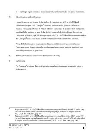 c)
V.

senza gli organi sessuali e muscoli aderenti, senza mammelle e il grasso mammario.

Classificazione e identificazione
I macelli riconosciuti ai sensi dell'articolo 4 del regolamento (CE) n. 853/2004 del
Parlamento europeo e del Consiglio 1 adottano le misure atte a garantire che tutte le
carcasse o mezzene di bovini di età non inferiore a otto mesi da essi macellati e che sono
muniti di bollo sanitario ai sensi dell'articolo 5, paragrafo 2, in combinato disposto con
l'allegato I, sezione I, capo III, del regolamento (CE) n. 854/2004 del Parlamento europeo e
del Consiglio 2 siano classificate e identificate in conformità della tabella unionale.
Prima dell'identificazione mediante marchiatura, gli Stati membri possono rilasciare
l'autorizzazione a far procedere alla mondatura delle carcasse o mezzene qualora il loro
stato d'ingrassamento lo giustifichi.

B.

Tabella unionale di classificazione delle carcasse di suino

I.

Definizione
Per "carcassa"si intende il corpo di un suino macellato, dissanguato e svuotato, intero o
diviso a metà.

1

2

Regolamento (CE) n. 853/2004 del Parlamento europeo e del Consiglio, del 29 aprile 2004,
che stabilisce norme specifiche in materia di igiene per gli alimenti di origine animale
(GU L 139 del 30.4.2004, pag. 55)
Regolamento (CE) n. 854/2004 del Parlamento europeo e del Consiglio, del 29 aprile 2004 ,
che stabilisce norme particolareggiate per l'organizzazione dei controlli ufficiali sui prodotti
di origine animale destinati al consumo umano (GU L 139 del 30.4.2004, pag 206).

PE-CONS 96/1/13 REV 1
ALLEGATO IV

4

IT

 
