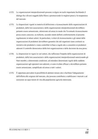 (132)

Le organizzazioni interprofessionali possono svolgere un ruolo importante facilitando il
dialogo fra i diversi soggetti della filiera e promuovendo le migliori prassi e la trasparenza
del mercato.

(133)

Le disposizioni vigenti in materia di definizione e riconoscimento delle organizzazioni di
produttori, delle loro associazioni e delle organizzazioni interprofessionali dovrebbero
pertanto essere armonizzate, ottimizzate ed estese in modo che l'eventuale riconoscimento
possa essere concesso, su richiesta, secondo statuti definiti conformemente al presente
regolamento in taluni settori. In particolare, i criteri di riconoscimento e gli statuti delle
organizzazioni di produttori dovrebbero garantire che tali organismi siano costituiti su
iniziativa dei produttori e siano controllati in base a regole atte a consentire ai produttori
aderenti il controllo democratico della loro organizzazione e delle decisioni da essa prese.

(134)

Le disposizioni in vigore in vari settori, che rafforzano l'impatto delle organizzazioni di
produttori, delle loro associazioni e delle organizzazioni interprofessionali autorizzando gli
Stati membri, a determinate condizioni, ad estendere determinate regole delle suddette
organizzazioni agli operatori non aderenti, si sono rivelate efficaci e dovrebbero pertanto
essere armonizzate, semplificate ed estese a tutti i settori.

(135)

È opportuno prevedere la possibilità di adottare misure atte a facilitare l'adeguamento
dell'offerta alle esigenze del mercato, che possono contribuire a stabilizzare i mercati e ad
assicurare un equo tenore di vita alla popolazione agricola interessata.

PE-CONS 96/1/13 REV 1

40

IT

 