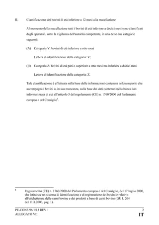 II.

Classificazione dei bovini di età inferiore a 12 mesi alla macellazione
Al momento della macellazione tutti i bovini di età inferiore a dodici mesi sono classificati
dagli operatori, sotto la vigilanza dell'autorità competente, in una delle due categorie
seguenti:
(A) Categoria V: bovini di età inferiore a otto mesi
Lettera di identificazione della categoria: V;
(B)

Categoria Z: bovini di età pari o superiore a otto mesi ma inferiore a dodici mesi
Lettera di identificazione della categoria: Z.

Tale classificazione è effettuata sulla base delle informazioni contenute nel passaporto che
accompagna i bovini o, in sua mancanza, sulla base dei dati contenuti nella banca dati
informatizzata di cui all'articolo 5 del regolamento (CE) n. 1760/2000 del Parlamento
europeo e del Consiglio 1.

1

Regolamento (CE) n. 1760/2000 del Parlamento europeo e del Consiglio, del 17 luglio 2000,
che istituisce un sistema di identificazione e di registrazione dei bovini e relativo
all'etichettatura delle carni bovine e dei prodotti a base di carni bovine (GU L 204
del 11.8.2000, pag. 1).

PE-CONS 96/1/13 REV 1
ALLEGATO VII

2

IT

 