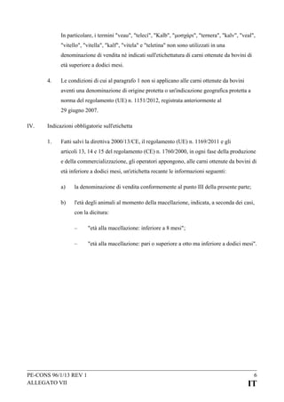 In particolare, i termini "veau", "telecí", "Kalb", "μοσχάρι", "ternera", "kalv", "veal",
"vitello", "vitella", "kalf", "vitela" e "teletina" non sono utilizzati in una
denominazione di vendita né indicati sull'etichettatura di carni ottenute da bovini di
età superiore a dodici mesi.
4.

Le condizioni di cui al paragrafo 1 non si applicano alle carni ottenute da bovini
aventi una denominazione di origine protetta o un'indicazione geografica protetta a
norma del regolamento (UE) n. 1151/2012, registrata anteriormente al
29 giugno 2007.

IV.

Indicazioni obbligatorie sull'etichetta
1.

Fatti salvi la direttiva 2000/13/CE, il regolamento (UE) n. 1169/2011 e gli
articoli 13, 14 e 15 del regolamento (CE) n. 1760/2000, in ogni fase della produzione
e della commercializzazione, gli operatori appongono, alle carni ottenute da bovini di
età inferiore a dodici mesi, un'etichetta recante le informazioni seguenti:
a)

la denominazione di vendita conformemente al punto III della presente parte;

b)

l'età degli animali al momento della macellazione, indicata, a seconda dei casi,
con la dicitura:
–

"età alla macellazione: inferiore a 8 mesi";

–

"età alla macellazione: pari o superiore a otto ma inferiore a dodici mesi".

PE-CONS 96/1/13 REV 1
ALLEGATO VII

6

IT

 