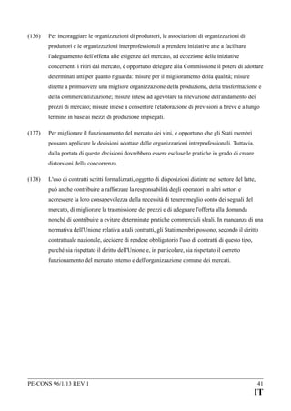 (136)

Per incoraggiare le organizzazioni di produttori, le associazioni di organizzazioni di
produttori e le organizzazioni interprofessionali a prendere iniziative atte a facilitare
l'adeguamento dell'offerta alle esigenze del mercato, ad eccezione delle iniziative
concernenti i ritiri dal mercato, è opportuno delegare alla Commissione il potere di adottare
determinati atti per quanto riguarda: misure per il miglioramento della qualità; misure
dirette a promuovere una migliore organizzazione della produzione, della trasformazione e
della commercializzazione; misure intese ad agevolare la rilevazione dell'andamento dei
prezzi di mercato; misure intese a consentire l'elaborazione di previsioni a breve e a lungo
termine in base ai mezzi di produzione impiegati.

(137)

Per migliorare il funzionamento del mercato dei vini, è opportuno che gli Stati membri
possano applicare le decisioni adottate dalle organizzazioni interprofessionali. Tuttavia,
dalla portata di queste decisioni dovrebbero essere escluse le pratiche in grado di creare
distorsioni della concorrenza.

(138)

L'uso di contratti scritti formalizzati, oggetto di disposizioni distinte nel settore del latte,
può anche contribuire a rafforzare la responsabilità degli operatori in altri settori e
accrescere la loro consapevolezza della necessità di tenere meglio conto dei segnali del
mercato, di migliorare la trasmissione dei prezzi e di adeguare l'offerta alla domanda
nonché di contribuire a evitare determinate pratiche commerciali sleali. In mancanza di una
normativa dell'Unione relativa a tali contratti, gli Stati membri possono, secondo il diritto
contrattuale nazionale, decidere di rendere obbligatorio l'uso di contratti di questo tipo,
purché sia rispettato il diritto dell'Unione e, in particolare, sia rispettato il corretto
funzionamento del mercato interno e dell'organizzazione comune dei mercati.

PE-CONS 96/1/13 REV 1

41

IT

 