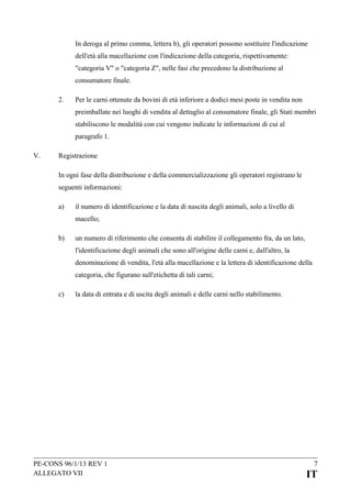 In deroga al primo comma, lettera b), gli operatori possono sostituire l'indicazione
dell'età alla macellazione con l'indicazione della categoria, rispettivamente:
"categoria V" o "categoria Z", nelle fasi che precedono la distribuzione al
consumatore finale.
2.

Per le carni ottenute da bovini di età inferiore a dodici mesi poste in vendita non
preimballate nei luoghi di vendita al dettaglio al consumatore finale, gli Stati membri
stabiliscono le modalità con cui vengono indicate le informazioni di cui al
paragrafo 1.

V.

Registrazione
In ogni fase della distribuzione e della commercializzazione gli operatori registrano le
seguenti informazioni:
a)

il numero di identificazione e la data di nascita degli animali, solo a livello di
macello;

b)

un numero di riferimento che consenta di stabilire il collegamento fra, da un lato,
l'identificazione degli animali che sono all'origine delle carni e, dall'altro, la
denominazione di vendita, l'età alla macellazione e la lettera di identificazione della
categoria, che figurano sull'etichetta di tali carni;

c)

la data di entrata e di uscita degli animali e delle carni nello stabilimento.

PE-CONS 96/1/13 REV 1
ALLEGATO VII

7

IT

 