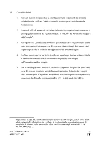 VI.

Controlli ufficiali
1.

Gli Stati membri designano la o le autorità competenti responsabili dei controlli
ufficiali intesi a verificare l'applicazione della presente parte e ne informano la
Commissione.

2.

I controlli ufficiali sono realizzati dalla o dalle autorità competenti conformemente ai
principi generali stabiliti dal regolamento (CE) n. 882/2004 del Parlamento europeo e
del Consiglio 1.

3.

Gli esperti della Commissione effettuano, qualora necessario, congiuntamente con le
autorità competenti interessate e, se del caso, con gli esperti degli Stati membri, dei
sopralluoghi al fine di accertarsi dell'applicazione del presente allegato.

4.

Lo Stato membro sul cui territorio si svolge un sopralluogo fornisce agli esperti della
Commissione tutta l'assistenza necessaria di cui possono aver bisogno
nell'esecuzione dei loro compiti.

5.

Per le carni importate da paesi terzi, un'autorità competente designata dal paese terzo
o, se del caso, un organismo terzo indipendente garantisce il rispetto dei requisiti
della presente parte. L'organismo indipendente offre tutte le garanzie di rispetto delle
condizioni stabilite dalla norma europea EN 45011 o dalla guida ISO/CEI 65.

1

Regolamento (CE) n. 882/2004 del Parlamento europeo e del Consiglio, del 29 aprile 2004,
relativo ai controlli ufficiali intesi a verificare la conformità alla normativa in materia di
mangimi e di alimenti e alle norme sulla salute e sul benessere degli animali (GU L 165
del 30.4.2004, pag. 1).

PE-CONS 96/1/13 REV 1
ALLEGATO VII

8

IT

 