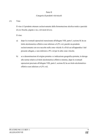 Parte II
Categorie di prodotti vitivinicoli
(1)

Vino
Il vino è il prodotto ottenuto esclusivamente dalla fermentazione alcolica totale o parziale
di uve fresche, pigiate o no, o di mosti di uve.
Il vino:
a)

dopo le eventuali operazioni menzionate all'allegato VIII, parte I, sezione B, ha un
titolo alcolometrico effettivo non inferiore a 8,5% vol, purché sia prodotto
esclusivamente con uve raccolte nelle zone viticole A e B di cui all'appendice I del
presente allegato, e non inferiore a 9% vol per le altre zone viticole;

b)

se a denominazione di origine protetta o a indicazione geografica protetta, in deroga
alle norme relative al titolo alcolometrico effettivo minimo, dopo le eventuali
operazioni precisate all'allegato VIII, parte I, sezione B, ha un titolo alcolometrico
effettivo non inferiore a 4,5% vol;

PE-CONS 96/1/13 REV 1
ALLEGATO VII

9

IT

 