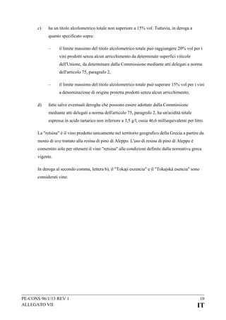 c)

ha un titolo alcolometrico totale non superiore a 15% vol. Tuttavia, in deroga a
quanto specificato sopra:
–

il limite massimo del titolo alcolometrico totale può raggiungere 20% vol per i
vini prodotti senza alcun arricchimento da determinate superfici viticole
dell'Unione, da determinare dalla Commissione mediante atti delegati a norma
dell'articolo 75, paragrafo 2,

–

il limite massimo del titolo alcolometrico totale può superare 15% vol per i vini
a denominazione di origine protetta prodotti senza alcun arricchimento;

d)

fatte salve eventuali deroghe che possono essere adottate dalla Commissione
mediante atti delegati a norma dell'articolo 75, paragrafo 2, ha un'acidità totale
espressa in acido tartarico non inferiore a 3,5 g/l, ossia 46,6 milliequivalenti per litro.

La "retsina" è il vino prodotto unicamente nel territorio geografico della Grecia a partire da
mosto di uve trattato alla resina di pino di Aleppo. L'uso di resina di pino di Aleppo è
consentito solo per ottenere il vino "retsina" alle condizioni definite dalla normativa greca
vigente.
In deroga al secondo comma, lettera b), il "Tokaji eszencia" e il "Tokajská esencia" sono
considerati vino.

PE-CONS 96/1/13 REV 1
ALLEGATO VII

10

IT

 