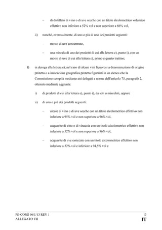 –

di distillato di vino o di uve secche con un titolo alcolometrico volumico
effettivo non inferiore a 52% vol e non superiore a 86% vol,

ii)

nonché, eventualmente, di uno o più di uno dei prodotti seguenti:
–

mosto di uve concentrato,

–

una miscela di uno dei prodotti di cui alla lettera e), punto i), con un
mosto di uve di cui alla lettera c), primo e quarto trattino;

f)

in deroga alla lettera e), nel caso di alcuni vini liquorosi a denominazione di origine
protetta o a indicazione geografica protetta figuranti in un elenco che la
Commissione compila mediante atti delegati a norma dell'articolo 75, paragrafo 2,
ottenuto mediante aggiunta:
i)

di prodotti di cui alla lettera e), punto i), da soli o miscelati, oppure

ii)

di uno o più dei prodotti seguenti:
–

alcole di vino o di uve secche con un titolo alcolometrico effettivo non
inferiore a 95% vol e non superiore a 96% vol,

–

acquavite di vino o di vinaccia con un titolo alcolometrico effettivo non
inferiore a 52% vol e non superiore a 86% vol,

–

acquavite di uve essiccate con un titolo alcolometrico effettivo non
inferiore a 52% vol e inferiore a 94,5% vol e

PE-CONS 96/1/13 REV 1
ALLEGATO VII

13

IT

 