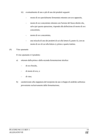 iii)

eventualmente di uno o più di uno dei prodotti seguenti:
–

mosto di uve parzialmente fermentato ottenuto con uve appassite,

–

mosto di uve concentrato ottenuto con l'azione del fuoco diretto che,
salvo per questa operazione, risponde alla definizione di mosto di uve
concentrato,

–

mosto di uve concentrato,

–

una miscela di uno dei prodotti di cui alla lettera f), punto ii), con un
mosto di uve di cui alla lettera c), primo e quarto trattino.

(4)

Vino spumante
Il vino spumante è il prodotto:
a)

ottenuto dalla prima o dalla seconda fermentazione alcolica:
–
–

di mosto di uve, o

–
b)

di uve fresche,

di vino;

caratterizzato alla stappatura del recipiente da uno sviluppo di anidride carbonica
proveniente esclusivamente dalla fermentazione;

PE-CONS 96/1/13 REV 1
ALLEGATO VII

14

IT

 
