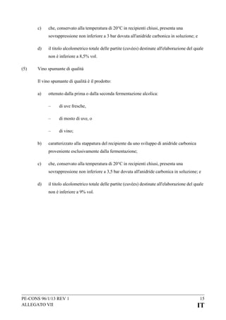 c)

che, conservato alla temperatura di 20°C in recipienti chiusi, presenta una
sovrappressione non inferiore a 3 bar dovuta all'anidride carbonica in soluzione; e

d)

il titolo alcolometrico totale delle partite (cuvées) destinate all'elaborazione del quale
non è inferiore a 8,5% vol.

(5)

Vino spumante di qualità
Il vino spumante di qualità è il prodotto:
a)

ottenuto dalla prima o dalla seconda fermentazione alcolica:
–
–

di mosto di uve, o

–
b)

di uve fresche,

di vino;

caratterizzato alla stappatura del recipiente da uno sviluppo di anidride carbonica
proveniente esclusivamente dalla fermentazione;

c)

che, conservato alla temperatura di 20°C in recipienti chiusi, presenta una
sovrappressione non inferiore a 3,5 bar dovuta all'anidride carbonica in soluzione; e

d)

il titolo alcolometrico totale delle partite (cuvées) destinate all'elaborazione del quale
non è inferiore a 9% vol.

PE-CONS 96/1/13 REV 1
ALLEGATO VII

15

IT

 