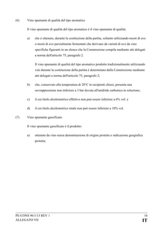 (6)

Vino spumante di qualità del tipo aromatico
Il vino spumante di qualità del tipo aromatico è il vino spumante di qualità:
a)

che è ottenuto, durante la costituzione della partita, soltanto utilizzando mosti di uve
o mosti di uve parzialmente fermentati che derivano da varietà di uve da vino
specifiche figuranti in un elenco che la Commissione compila mediante atti delegati
a norma dell'articolo 75, paragrafo 2.
Il vino spumante di qualità del tipo aromatico prodotto tradizionalmente utilizzando
vini durante la costituzione della partita è determinato dalla Commissione mediante
atti delegati a norma dell'articolo 75, paragrafo 2;

b)

che, conservato alla temperatura di 20°C in recipienti chiusi, presenta una
sovrappressione non inferiore a 3 bar dovuta all'anidride carbonica in soluzione;

c)
d)
(7)

il cui titolo alcolometrico effettivo non può essere inferiore a 6% vol. e
il cui titolo alcolometrico totale non può essere inferiore a 10% vol.

Vino spumante gassificato
Il vino spumante gassificato è il prodotto:
a)

ottenuto da vino senza denominazione di origine protetta o indicazione geografica
protetta;

PE-CONS 96/1/13 REV 1
ALLEGATO VII

16

IT

 