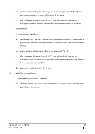 b)

caratterizzato alla stappatura del recipiente da uno sviluppo di anidride carbonica
proveniente, in tutto o in parte, dall'aggiunta di tale gas e

c)

che, conservato alla temperatura di 20 °C in recipienti chiusi, presenta una
sovrappressione non inferiore a 3 bar dovuta all'anidride carbonica in soluzione.

(8)

Vino frizzante
Il vino frizzante è il prodotto:
a)

ottenuto da vino, vino nuovo ancora in fermentazione, mosto di uve o mosto di uve
parzialmente fermentato che presentano un titolo alcolometrico totale non inferiore a
9% vol;

b)

avente un titolo alcolometrico effettivo non inferiore a 7% vol;

c)

che, conservato alla temperatura di 20 °C in recipienti chiusi, presenta una
sovrappressione, dovuta all'anidride carbonica endogena in soluzione, non inferiore a
1 bar e non superiore a 2,5 bar e

d)
(9)

presentato in recipienti di 60 litri o meno.

Vino frizzante gassificato
Il vino frizzante gassificato è il prodotto:
a)

ottenuto da vino, vino nuovo ancora in fermentazione, mosto di uve o mosto di uve
parzialmente fermentato;

PE-CONS 96/1/13 REV 1
ALLEGATO VII

17

IT

 