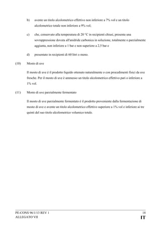 b)

avente un titolo alcolometrico effettivo non inferiore a 7% vol e un titolo
alcolometrico totale non inferiore a 9% vol;

c)

che, conservato alla temperatura di 20 °C in recipienti chiusi, presenta una
sovrappressione dovuta all'anidride carbonica in soluzione, totalmente o parzialmente
aggiunta, non inferiore a 1 bar e non superiore a 2,5 bar e

d)
(10)

presentato in recipienti di 60 litri o meno.

Mosto di uve
Il mosto di uve è il prodotto liquido ottenuto naturalmente o con procedimenti fisici da uve
fresche. Per il mosto di uve è ammesso un titolo alcolometrico effettivo pari o inferiore a
1% vol.

(11)

Mosto di uve parzialmente fermentato
Il mosto di uve parzialmente fermentato è il prodotto proveniente dalla fermentazione di
mosto di uve e avente un titolo alcolometrico effettivo superiore a 1% vol e inferiore ai tre
quinti del suo titolo alcolometrico volumico totale.

PE-CONS 96/1/13 REV 1
ALLEGATO VII

18

IT

 