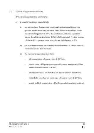 (14)

Mosto di uve concentrato rettificato
Il "mosto di uve concentrato rettificato" è:
a)

il prodotto liquido non caramellizzato:
i)

ottenuto mediante disidratazione parziale del mosto di uve effettuata con
qualsiasi metodo autorizzato, escluso il fuoco diretto, in modo che il valore
indicato alla temperatura di 20 °C dal rifrattometro, utilizzato secondo un
metodo da stabilirsi in conformità dell'articolo 80, paragrafo 5, primo comma,
e dell'articolo 91, primo comma, lettera d), non sia inferiore a 61,7%;

ii)

che ha subito trattamenti autorizzati di disacidificazione e di eliminazione dei
componenti diversi dallo zucchero;

iii)

che presenta le seguenti caratteristiche:
–

pH non superiore a 5 per un valore di 25 °Brix,

–

densità ottica a 425 nm sotto spessore di 1 cm non superiore a 0,100 su
mosto di uve concentrato a 25 °Brix,

–

tenore di saccarosio non rilevabile con metodo analitico da stabilirsi,

–

indice Folin-Ciocalteu non superiore a 6,00 per un valore di 25 °Brix,

–

acidità titolabile non superiore a 15 milliequivalenti/kg di zuccheri totali,

PE-CONS 96/1/13 REV 1
ALLEGATO VII

20

IT

 