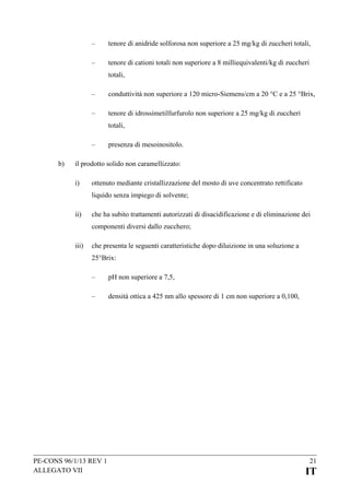–

tenore di anidride solforosa non superiore a 25 mg/kg di zuccheri totali,

–

tenore di cationi totali non superiore a 8 milliequivalenti/kg di zuccheri
totali,

–

conduttività non superiore a 120 micro-Siemens/cm a 20 °C e a 25 °Brix,

–

tenore di idrossimetilfurfurolo non superiore a 25 mg/kg di zuccheri
totali,

–
b)

presenza di mesoinositolo.

il prodotto solido non caramellizzato:
i)

ottenuto mediante cristallizzazione del mosto di uve concentrato rettificato
liquido senza impiego di solvente;

ii)

che ha subito trattamenti autorizzati di disacidificazione e di eliminazione dei
componenti diversi dallo zucchero;

iii)

che presenta le seguenti caratteristiche dopo diluizione in una soluzione a
25°Brix:
–

pH non superiore a 7,5,

–

densità ottica a 425 nm allo spessore di 1 cm non superiore a 0,100,

PE-CONS 96/1/13 REV 1
ALLEGATO VII

21

IT

 