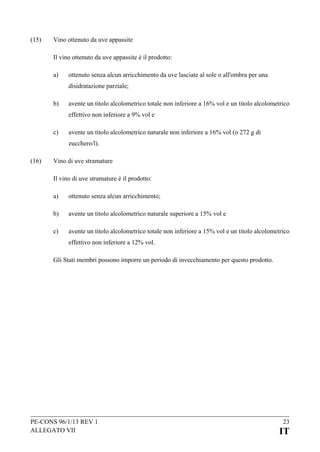 (15)

Vino ottenuto da uve appassite
Il vino ottenuto da uve appassite è il prodotto:
a)

ottenuto senza alcun arricchimento da uve lasciate al sole o all'ombra per una
disidratazione parziale;

b)

avente un titolo alcolometrico totale non inferiore a 16% vol e un titolo alcolometrico
effettivo non inferiore a 9% vol e

c)

avente un titolo alcolometrico naturale non inferiore a 16% vol (o 272 g di
zucchero/l).

(16)

Vino di uve stramature
Il vino di uve stramature è il prodotto:
a)

ottenuto senza alcun arricchimento;

b)

avente un titolo alcolometrico naturale superiore a 15% vol e

c)

avente un titolo alcolometrico totale non inferiore a 15% vol e un titolo alcolometrico
effettivo non inferiore a 12% vol.

Gli Stati membri possono imporre un periodo di invecchiamento per questo prodotto.

PE-CONS 96/1/13 REV 1
ALLEGATO VII

23

IT

 