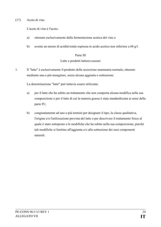 (17)

Aceto di vino
L'aceto di vino è l'aceto:
a)

ottenuto esclusivamente dalla fermentazione acetica del vino e

b)

avente un tenore di acidità totale espressa in acido acetico non inferiore a 60 g/l.
Parte III
Latte e prodotti lattiero-caseari

1.

Il "latte" è esclusivamente il prodotto della secrezione mammaria normale, ottenuto
mediante una o più mungiture, senza alcuna aggiunta o sottrazione.
La denominazione "latte" può tuttavia essere utilizzata:
a)

per il latte che ha subito un trattamento che non comporta alcuna modifica nella sua
composizione o per il latte di cui la materia grassa è stata standardizzata ai sensi della
parte IV;

b)

congiuntamente ad uno o più termini per designare il tipo, la classe qualitativa,
l'origine e/o l'utilizzazione prevista del latte o per descrivere il trattamento fisico al
quale è stato sottoposto o le modifiche che ha subito nella sua composizione, purché
tali modifiche si limitino all'aggiunta e/o alla sottrazione dei suoi componenti
naturali.

PE-CONS 96/1/13 REV 1
ALLEGATO VII

24

IT

 