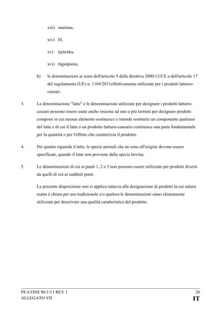 xiii) smetana,
xiv) fil,
xv)

rjaženka,

xvi) rūgušpiens;
b)

le denominazioni ai sensi dell'articolo 5 della direttiva 2000/13/CE o dell'articolo 17
del regolamento (UE) n. 1169/2011effettivamente utilizzate per i prodotti lattierocaseari.

3.

La denominazione "latte" e le denominazioni utilizzate per designare i prodotti lattierocaseari possono essere usate anche insieme ad uno o più termini per designare prodotti
composti in cui nessun elemento sostituisce o intende sostituire un componente qualsiasi
del latte e di cui il latte o un prodotto lattiero-caseario costituisce una parte fondamentale
per la quantità o per l'effetto che caratterizza il prodotto.

4.

Per quanto riguarda il latte, le specie animali che ne sono all'origine devono essere
specificate, quando il latte non proviene dalla specie bovina.

5.

Le denominazioni di cui ai punti 1, 2 e 3 non possono essere utilizzate per prodotti diversi
da quelli di cui ai suddetti punti.
La presente disposizione non si applica tuttavia alla designazione di prodotti la cui natura
esatta è chiara per uso tradizionale e/o qualora le denominazioni siano chiaramente
utilizzate per descrivere una qualità caratteristica del prodotto.

PE-CONS 96/1/13 REV 1
ALLEGATO VII

26

IT

 