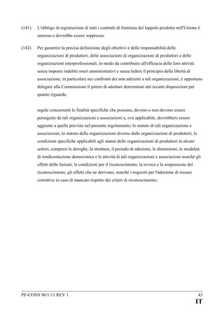 (141)

L'obbligo di registrazione di tutti i contratti di fornitura del luppolo prodotto nell'Unione è
oneroso e dovrebbe essere soppresso.

(142)

Per garantire la precisa definizione degli obiettivi e delle responsabilità delle
organizzazioni di produttori, delle associazioni di organizzazioni di produttori e delle
organizzazioni interprofessionali, in modo da contribuire all'efficacia delle loro attività
senza imporre indebiti oneri amministrativi e senza ledere il principio della libertà di
associazione, in particolare nei confronti dei non aderenti a tali organizzazioni, è opportuno
delegare alla Commissione il potere di adottare determinati atti recanti disposizioni per
quanto riguarda:
regole concernenti le finalità specifiche che possono, devono o non devono essere
perseguite da tali organizzazioni e associazioni e, ove applicabile, dovrebbero essere
aggiunte a quelle previste nel presente regolamento; lo statuto di tali organizzazioni e
associazioni, lo statuto delle organizzazioni diverse dalle organizzazioni di produttori, le
condizioni specifiche applicabili agli statuti delle organizzazioni di produttori in alcuni
settori, compresi le deroghe, la struttura, il periodo di adesione, le dimensioni, le modalità
di rendicontazione democratica e le attività di tali organizzazioni e associazioni nonché gli
effetti delle fusioni; le condizioni per il riconoscimento, la revoca e la sospensione del
riconoscimento, gli effetti che ne derivano, nonché i requisiti per l'adozione di misure
correttive in caso di mancato rispetto dei criteri di riconoscimento;

PE-CONS 96/1/13 REV 1

43

IT

 