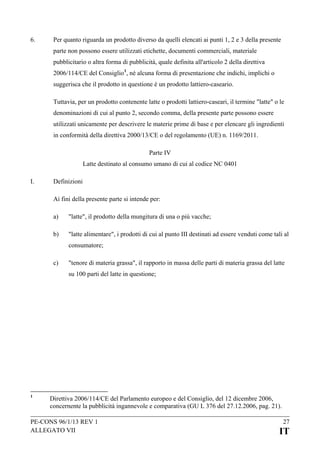 6.

Per quanto riguarda un prodotto diverso da quelli elencati ai punti 1, 2 e 3 della presente
parte non possono essere utilizzati etichette, documenti commerciali, materiale
pubblicitario o altra forma di pubblicità, quale definita all'articolo 2 della direttiva
2006/114/CE del Consiglio 1, né alcuna forma di presentazione che indichi, implichi o
suggerisca che il prodotto in questione è un prodotto lattiero-caseario.
Tuttavia, per un prodotto contenente latte o prodotti lattiero-caseari, il termine "latte" o le
denominazioni di cui al punto 2, secondo comma, della presente parte possono essere
utilizzati unicamente per descrivere le materie prime di base e per elencare gli ingredienti
in conformità della direttiva 2000/13/CE o del regolamento (UE) n. 1169/2011.
Parte IV
Latte destinato al consumo umano di cui al codice NC 0401

I.

Definizioni
Ai fini della presente parte si intende per:
a)

"latte", il prodotto della mungitura di una o più vacche;

b)

"latte alimentare", i prodotti di cui al punto III destinati ad essere venduti come tali al
consumatore;

c)

"tenore di materia grassa", il rapporto in massa delle parti di materia grassa del latte
su 100 parti del latte in questione;

1

Direttiva 2006/114/CE del Parlamento europeo e del Consiglio, del 12 dicembre 2006,
concernente la pubblicità ingannevole e comparativa (GU L 376 del 27.12.2006, pag. 21).

PE-CONS 96/1/13 REV 1
ALLEGATO VII

27

IT

 