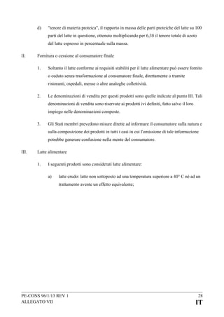 d)

"tenore di materia proteica", il rapporto in massa delle parti proteiche del latte su 100
parti del latte in questione, ottenuto moltiplicando per 6,38 il tenore totale di azoto
del latte espresso in percentuale sulla massa.

II.

Fornitura o cessione al consumatore finale
1.

Soltanto il latte conforme ai requisiti stabiliti per il latte alimentare può essere fornito
o ceduto senza trasformazione al consumatore finale, direttamente o tramite
ristoranti, ospedali, mense o altre analoghe collettività.

2.

Le denominazioni di vendita per questi prodotti sono quelle indicate al punto III. Tali
denominazioni di vendita sono riservate ai prodotti ivi definiti, fatto salvo il loro
impiego nelle denominazioni composte.

3.

Gli Stati membri prevedono misure dirette ad informare il consumatore sulla natura e
sulla composizione dei prodotti in tutti i casi in cui l'omissione di tale informazione
potrebbe generare confusione nella mente del consumatore.

III.

Latte alimentare
1.

I seguenti prodotti sono considerati latte alimentare:
a)

latte crudo: latte non sottoposto ad una temperatura superiore a 40° C né ad un
trattamento avente un effetto equivalente;

PE-CONS 96/1/13 REV 1
ALLEGATO VII

28

IT

 