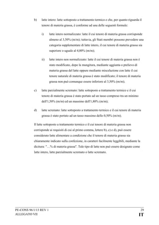 b)

latte intero: latte sottoposto a trattamento termico e che, per quanto riguarda il
tenore di materia grassa, è conforme ad una delle seguenti formule:
i)

latte intero normalizzato: latte il cui tenore di materia grassa corrisponde
almeno al 3,50% (m/m); tuttavia, gli Stati membri possono prevedere una
categoria supplementare di latte intero, il cui tenore di materia grassa sia
superiore o uguale al 4,00% (m/m);

ii)

latte intero non normalizzato: latte il cui tenore di materia grassa non è
stato modificato, dopo la mungitura, mediante aggiunta o prelievo di
materia grassa del latte oppure mediante miscelazione con latte il cui
tenore naturale di materia grassa è stato modificato; il tenore di materia
grassa non può comunque essere inferiore al 3,50% (m/m);

c)

latte parzialmente scremato: latte sottoposto a trattamento termico e il cui
tenore di materia grassa è stato portato ad un tasso compreso tra un minimo
dell'1,50% (m/m) ed un massimo dell'1,80% (m/m);

d)

latte scremato: latte sottoposto a trattamento termico e il cui tenore di materia
grassa è stato portato ad un tasso massimo dello 0,50% (m/m).

Il latte sottoposto a trattamento termico e il cui tenore di materia grassa non
corrisponde ai requisiti di cui al primo comma, lettere b), c) e d), può essere
considerato latte alimentare a condizione che il tenore di materia grassa sia
chiaramente indicato sulla confezione, in caratteri facilmente leggibili, mediante la
dicitura: "…% di materia grassa". Tale tipo di latte non può essere designato come
latte intero, latte parzialmente scremato o latte scremato.

PE-CONS 96/1/13 REV 1
ALLEGATO VII

29

IT

 