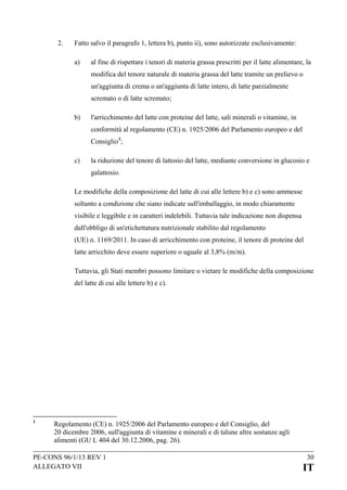 2.

Fatto salvo il paragrafo 1, lettera b), punto ii), sono autorizzate esclusivamente:
a)

al fine di rispettare i tenori di materia grassa prescritti per il latte alimentare, la
modifica del tenore naturale di materia grassa del latte tramite un prelievo o
un'aggiunta di crema o un'aggiunta di latte intero, di latte parzialmente
scremato o di latte scremato;

b)

l'arricchimento del latte con proteine del latte, sali minerali o vitamine, in
conformità al regolamento (CE) n. 1925/2006 del Parlamento europeo e del
Consiglio 1;

c)

la riduzione del tenore di lattosio del latte, mediante conversione in glucosio e
galattosio.

Le modifiche della composizione del latte di cui alle lettere b) e c) sono ammesse
soltanto a condizione che siano indicate sull'imballaggio, in modo chiaramente
visibile e leggibile e in caratteri indelebili. Tuttavia tale indicazione non dispensa
dall'obbligo di un'etichettatura nutrizionale stabilito dal regolamento
(UE) n. 1169/2011. In caso di arricchimento con proteine, il tenore di proteine del
latte arricchito deve essere superiore o uguale al 3,8% (m/m).
Tuttavia, gli Stati membri possono limitare o vietare le modifiche della composizione
del latte di cui alle lettere b) e c).

1

Regolamento (CE) n. 1925/2006 del Parlamento europeo e del Consiglio, del
20 dicembre 2006, sull'aggiunta di vitamine e minerali e di talune altre sostanze agli
alimenti (GU L 404 del 30.12.2006, pag. 26).

PE-CONS 96/1/13 REV 1
ALLEGATO VII

30

IT

 