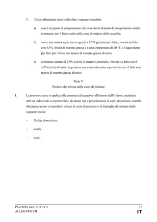 3.

Il latte alimentare deve soddisfare i seguenti requisiti:
a)

avere un punto di congelazione che si avvicini al punto di congelazione medio
constatato per il latte crudo nella zona di origine della raccolta;

b)

avere una massa superiore o uguale a 1028 grammi per litro, rilevata su latte
con 3,5% (m/m) di materia grassa e a una temperatura di 20 °C o l'equivalente
per litro per il latte con tenore di materia grassa diverso;

c)

contenere almeno il 2,9% (m/m) di materie proteiche, rilevato su latte con il
3,5% (m/m) di materia grassa o una concentrazione equivalente per il latte con
tenore di materia grassa diverso.
Parte V
Prodotti del settore delle carni di pollame

I.

La presente parte si applica alla commercializzazione all'interno dell'Unione, mediante
attività industriale o commerciale, di alcuni tipi e presentazioni di carni di pollame, nonché
alle preparazioni e ai prodotti a base di carni di pollame o di frattaglie di pollame delle
seguenti specie:
–

Gallus domesticus,

–

anatre,

–

oche,

PE-CONS 96/1/13 REV 1
ALLEGATO VII

31

IT

 