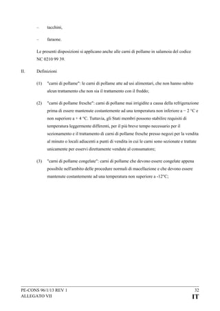 –

tacchini,

–

faraone.

Le presenti disposizioni si applicano anche alle carni di pollame in salamoia del codice
NC 0210 99 39.
II.

Definizioni
(1)

"carni di pollame": le carni di pollame atte ad usi alimentari, che non hanno subito
alcun trattamento che non sia il trattamento con il freddo;

(2)

"carni di pollame fresche": carni di pollame mai irrigidite a causa della refrigerazione
prima di essere mantenute costantemente ad una temperatura non inferiore a − 2 °C e
non superiore a + 4 °C. Tuttavia, gli Stati membri possono stabilire requisiti di
temperatura leggermente differenti, per il più breve tempo necessario per il
sezionamento e il trattamento di carni di pollame fresche presso negozi per la vendita
al minuto o locali adiacenti a punti di vendita in cui le carni sono sezionate e trattate
unicamente per esservi direttamente vendute al consumatore;

(3)

"carni di pollame congelate": carni di pollame che devono essere congelate appena
possibile nell'ambito delle procedure normali di macellazione e che devono essere
mantenute costantemente ad una temperatura non superiore a -12°C;

PE-CONS 96/1/13 REV 1
ALLEGATO VII

32

IT

 