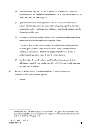 (4)

"carni di pollame surgelate": le carni di pollame che devono essere conservate
costantemente ad una temperatura non superiore a -18 °C, con le tolleranze di cui alla
direttiva 89/108/CEE del Consiglio 1;

(5)

"preparazione a base di carni di pollame": carni di pollame, incluse le carni di
pollame ridotte in frammenti, che hanno subito un'aggiunta di prodotti alimentari,
condimenti o additivi o trattamenti non sufficienti a modificare la struttura muscolofibrosa interna della carne;

(6)

"preparazione a base di carni di pollame fresche": preparazione di carni di pollame
per la quale sono state utilizzate carni di pollame fresche.
Tuttavia, gli Stati membri possono stabilire requisiti di temperatura leggermente
differenti, per il più breve tempo necessario e solo entro il limite necessario a
facilitare il sezionamento e il trattamento effettuati nella fabbrica durante la
produzione di preparazioni a base di carni di pollame fresche;

(7)

"prodotto a base di carni di pollame": prodotto a base di carne come definito
nell'allegato I, punto 7.1, del regolamento (CE) n. 853/2004, per il quale sono state
utilizzate carni di pollame.

III.

Le carni di pollame nonché le preparazioni a base di carni di pollame sono
commercializzate in uno dei modi seguenti:
–

1

fresche,

Direttiva 89/108/CEE del Consiglio, del 21 dicembre 1988, per il ravvicinamento delle
legislazioni degli Stati membri sugli alimenti surgelati destinati all'alimentazione umana
(GU L 40 dell'11.2.1999, pag. 34.)

PE-CONS 96/1/13 REV 1
ALLEGATO VII

33

IT

 