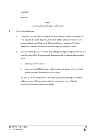 –

congelate,

–

surgelate.
Parte VI
Uova di gallina della specie Gallus gallus

I.

Ambito di applicazione
1.

Fatto salvo l'articolo 75 concernente le norme di commercializzazione di uova da
cova e pulcini di volatili da cortile, la presente parte si applica in relazione alla
commercializzazione all'interno dell'Unione delle uova prodotte nell'Unione,
importate da paesi terzi o destinate ad essere esportate fuori dell'Unione.

2.

Gli Stati membri possono esonerare dagli obblighi della presente parte, fatto salvo il
punto III, paragrafo 3, le uova vendute direttamente dal produttore al consumatore
finale:
a)

nel luogo di produzione, o

b)

in un mercato pubblico locale o nella vendita porta a porta nella regione di
produzione dello Stato membro di cui trattasi.

Nel caso in cui tali esenzioni siano accordate, ciascun produttore può decidere se
applicarle o meno. Qualora siano applicate, non possono essere effettuate
classificazioni in base alla qualità e al peso.

PE-CONS 96/1/13 REV 1
ALLEGATO VII

34

IT

 