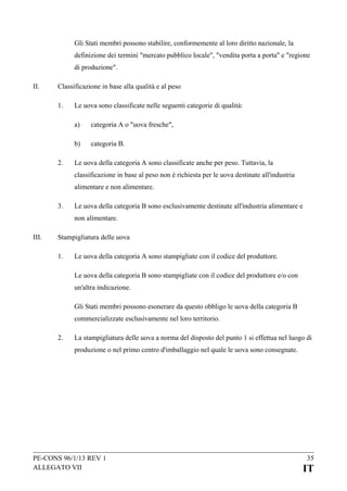 Gli Stati membri possono stabilire, conformemente al loro diritto nazionale, la
definizione dei termini "mercato pubblico locale", "vendita porta a porta" e "regione
di produzione".
II.

Classificazione in base alla qualità e al peso
1.

Le uova sono classificate nelle seguenti categorie di qualità:
a)
b)

2.

categoria A o "uova fresche",
categoria B.

Le uova della categoria A sono classificate anche per peso. Tuttavia, la
classificazione in base al peso non è richiesta per le uova destinate all'industria
alimentare e non alimentare.

3.

Le uova della categoria B sono esclusivamente destinate all'industria alimentare e
non alimentare.

III.

Stampigliatura delle uova
1.

Le uova della categoria A sono stampigliate con il codice del produttore.
Le uova della categoria B sono stampigliate con il codice del produttore e/o con
un'altra indicazione.
Gli Stati membri possono esonerare da questo obbligo le uova della categoria B
commercializzate esclusivamente nel loro territorio.

2.

La stampigliatura delle uova a norma del disposto del punto 1 si effettua nel luogo di
produzione o nel primo centro d'imballaggio nel quale le uova sono consegnate.

PE-CONS 96/1/13 REV 1
ALLEGATO VII

35

IT

 
