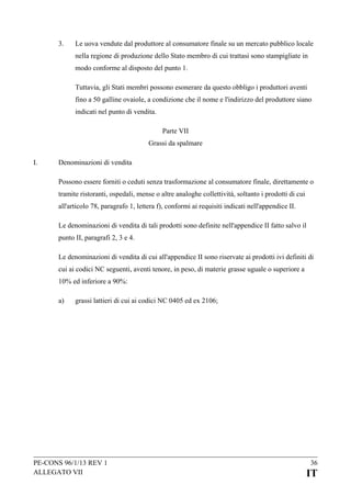 3.

Le uova vendute dal produttore al consumatore finale su un mercato pubblico locale
nella regione di produzione dello Stato membro di cui trattasi sono stampigliate in
modo conforme al disposto del punto 1.
Tuttavia, gli Stati membri possono esonerare da questo obbligo i produttori aventi
fino a 50 galline ovaiole, a condizione che il nome e l'indirizzo del produttore siano
indicati nel punto di vendita.
Parte VII
Grassi da spalmare

I.

Denominazioni di vendita
Possono essere forniti o ceduti senza trasformazione al consumatore finale, direttamente o
tramite ristoranti, ospedali, mense o altre analoghe collettività, soltanto i prodotti di cui
all'articolo 78, paragrafo 1, lettera f), conformi ai requisiti indicati nell'appendice II.
Le denominazioni di vendita di tali prodotti sono definite nell'appendice II fatto salvo il
punto II, paragrafi 2, 3 e 4.
Le denominazioni di vendita di cui all'appendice II sono riservate ai prodotti ivi definiti di
cui ai codici NC seguenti, aventi tenore, in peso, di materie grasse uguale o superiore a
10% ed inferiore a 90%:
a)

grassi lattieri di cui ai codici NC 0405 ed ex 2106;

PE-CONS 96/1/13 REV 1
ALLEGATO VII

36

IT

 