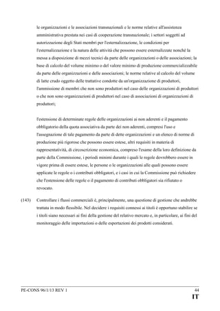 le organizzazioni e le associazioni transnazionali e le norme relative all'assistenza
amministrativa prestata nei casi di cooperazione transnazionale; i settori soggetti ad
autorizzazione degli Stati membri per l'esternalizzazione, le condizioni per
l'esternalizzazione e la natura delle attività che possono essere esternalizzate nonché la
messa a disposizione di mezzi tecnici da parte delle organizzazioni o delle associazioni; la
base di calcolo del volume minimo o del valore minimo di produzione commercializzabile
da parte delle organizzazioni e delle associazioni; le norme relative al calcolo del volume
di latte crudo oggetto delle trattative condotte da un'organizzazione di produttori,
l'ammissione di membri che non sono produttori nel caso delle organizzazioni di produttori
o che non sono organizzazioni di produttori nel caso di associazioni di organizzazioni di
produttori;
l'estensione di determinate regole delle organizzazioni ai non aderenti e il pagamento
obbligatorio della quota associativa da parte dei non aderenti, compresi l'uso e
l'assegnazione di tale pagamento da parte di dette organizzazioni e un elenco di norme di
produzione più rigorose che possono essere estese, altri requisiti in materia di
rappresentatività, di circoscrizione economica, compreso l'esame della loro definizione da
parte della Commissione, i periodi minimi durante i quali le regole dovrebbero essere in
vigore prima di essere estese, le persone o le organizzazioni alle quali possono essere
applicate le regole o i contributi obbligatori, e i casi in cui la Commissione può richiedere
che l'estensione delle regole o il pagamento di contributi obbligatori sia rifiutato o
revocato.
(143)

Controllare i flussi commerciali è, principalmente, una questione di gestione che andrebbe
trattata in modo flessibile. Nel decidere i requisiti connessi ai titoli è opportuno stabilire se
i titoli siano necessari ai fini della gestione del relativo mercato e, in particolare, ai fini del
monitoraggio delle importazioni o delle esportazioni dei prodotti considerati.

PE-CONS 96/1/13 REV 1

44

IT

 