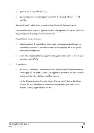 b)

grassi di cui al codice NC ex 1517;

c)

grassi composti da prodotti vegetali e/o animali di cui ai codici NC ex 1517 ed
ex 2106.

Il tenore di grassi, escluso il sale, è pari almeno ai due terzi della sostanza secca.
Tali denominazioni di vendita si applicano tuttavia solo ai prodotti che restano solidi a una
temperatura di 20 °C e che possono essere spalmati.
Tali definizioni non si applicano:
a)

alla designazione di prodotti la cui natura esatta è chiara per uso tradizionale e/o
qualora le denominazioni siano chiaramente utilizzate per descrivere una qualità
caratteristica del prodotto;

b)

ai prodotti concentrati (burro, margarina, mélange) aventi un tenore in peso di grassi
superiore o pari al 90%.

II.

Terminologia
1.

La dicitura "tradizionale" può essere utilizzata congiuntamente alla denominazione
"burro" prevista alla parte A, punto 1, dell'appendice II quando il prodotto è ottenuto
direttamente dal latte o dalla crema di latte o panna.
Ai fini del presente punto il termine "crema di latte o panna" designa il prodotto
ottenuto dal latte, sotto forma di un'emulsione di grassi in acqua con un tenore
minimo, in peso, di grassi lattieri del 10%.

PE-CONS 96/1/13 REV 1
ALLEGATO VII

37

IT

 