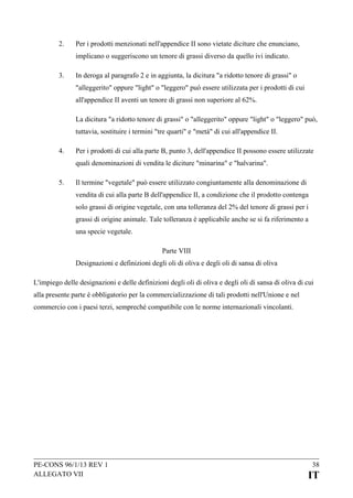 2.

Per i prodotti menzionati nell'appendice II sono vietate diciture che enunciano,
implicano o suggeriscono un tenore di grassi diverso da quello ivi indicato.

3.

In deroga al paragrafo 2 e in aggiunta, la dicitura "a ridotto tenore di grassi" o
"alleggerito" oppure "light" o "leggero" può essere utilizzata per i prodotti di cui
all'appendice II aventi un tenore di grassi non superiore al 62%.
La dicitura "a ridotto tenore di grassi" o "alleggerito" oppure "light" o "leggero" può,
tuttavia, sostituire i termini "tre quarti" e "metà" di cui all'appendice II.

4.

Per i prodotti di cui alla parte B, punto 3, dell'appendice II possono essere utilizzate
quali denominazioni di vendita le diciture "minarina" e "halvarina".

5.

Il termine "vegetale" può essere utilizzato congiuntamente alla denominazione di
vendita di cui alla parte B dell'appendice II, a condizione che il prodotto contenga
solo grassi di origine vegetale, con una tolleranza del 2% del tenore di grassi per i
grassi di origine animale. Tale tolleranza è applicabile anche se si fa riferimento a
una specie vegetale.
Parte VIII
Designazioni e definizioni degli oli di oliva e degli oli di sansa di oliva

L'impiego delle designazioni e delle definizioni degli oli di oliva e degli oli di sansa di oliva di cui
alla presente parte è obbligatorio per la commercializzazione di tali prodotti nell'Unione e nel
commercio con i paesi terzi, sempreché compatibile con le norme internazionali vincolanti.

PE-CONS 96/1/13 REV 1
ALLEGATO VII

38

IT

 