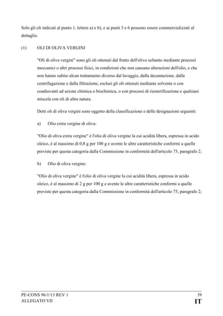 Solo gli oli indicati al punto 1, lettere a) e b), e ai punti 3 e 6 possono essere commercializzati al
dettaglio.
(1)

OLI DI OLIVA VERGINI
"Oli di oliva vergini" sono gli oli ottenuti dal frutto dell'olivo soltanto mediante processi
meccanici o altri processi fisici, in condizioni che non causano alterazioni dell'olio, e che
non hanno subito alcun trattamento diverso dal lavaggio, dalla decantazione, dalla
centrifugazione e dalla filtrazione, esclusi gli oli ottenuti mediante solvente o con
coadiuvanti ad azione chimica o biochimica, o con processi di riesterificazione e qualsiasi
miscela con oli di altra natura.
Detti oli di oliva vergini sono oggetto della classificazione e delle designazioni seguenti:
a)

Olio extra vergine di oliva:

"Olio di oliva extra vergine" è l'olio di oliva vergine la cui acidità libera, espressa in acido
oleico, è al massimo di 0,8 g per 100 g e avente le altre caratteristiche conformi a quelle
previste per questa categoria dalla Commissione in conformità dell'articolo 75, paragrafo 2;
b)

Olio di oliva vergine:

"Olio di oliva vergine" è l'olio di oliva vergine la cui acidità libera, espressa in acido
oleico, è al massimo di 2 g per 100 g e avente le altre caratteristiche conformi a quelle
previste per questa categoria dalla Commissione in conformità dell'articolo 75, paragrafo 2;

PE-CONS 96/1/13 REV 1
ALLEGATO VII

39

IT

 