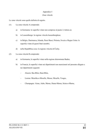 Appendice I
Zone viticole
Le zone viticole sono quelle definite di seguito.
(1)

La zona viticola A comprende:
a)

in Germania: le superfici vitate non comprese al punto 2, lettera a);

b)

in Lussemburgo: la regione viticola lussemburghese;

c)

in Belgio, Danimarca, Irlanda, Paesi Bassi, Polonia, Svezia e Regno Unito: le
superfici vitate di questi Stati membri;

d)
(2)

nella Repubblica ceca: la regione viticola di Čechy.

La zona viticola B comprende:
a)

in Germania, le superfici vitate nella regione determinata Baden;

b)

in Francia, le superfici vitate nei dipartimenti non menzionati nel presente allegato e
nei dipartimenti seguenti:
–

Alsazia: Bas-Rhin, Haut-Rhin,

–

Lorena: Meurthe-e-Moselle, Meuse, Moselle, Vosges,

–

Champagne: Aisne, Aube, Marne, Haute-Marne, Seine-e-Marne,

PE-CONS 96/1/13 REV 1
ALLEGATO VII

42

IT

 