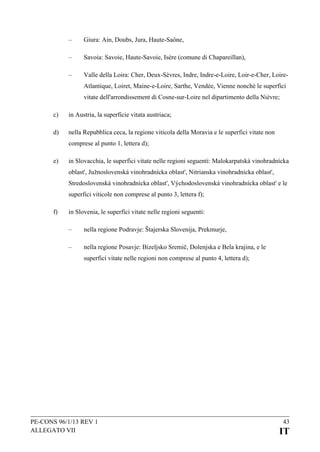 –

Giura: Ain, Doubs, Jura, Haute-Saône,

–

Savoia: Savoie, Haute-Savoie, Isère (comune di Chapareillan),

–

Valle della Loira: Cher, Deux-Sèvres, Indre, Indre-e-Loire, Loir-e-Cher, LoireAtlantique, Loiret, Maine-e-Loire, Sarthe, Vendée, Vienne nonché le superfici
vitate dell'arrondissement di Cosne-sur-Loire nel dipartimento della Nièvre;

c)

in Austria, la superficie vitata austriaca;

d)

nella Repubblica ceca, la regione viticola della Moravia e le superfici vitate non
comprese al punto 1, lettera d);

e)

in Slovacchia, le superfici vitate nelle regioni seguenti: Malokarpatská vinohradnícka
oblast', Južnoslovenská vinohradnícka oblast', Nitrianska vinohradnícka oblast',
Stredoslovenská vinohradnícka oblast', Východoslovenská vinohradnícka oblast' e le
superfici viticole non comprese al punto 3, lettera f);

f)

in Slovenia, le superfici vitate nelle regioni seguenti:
–

nella regione Podravje: Štajerska Slovenija, Prekmurje,

–

nella regione Posavje: Bizeljsko Sremič, Dolenjska e Bela krajina, e le
superfici vitate nelle regioni non comprese al punto 4, lettera d);

PE-CONS 96/1/13 REV 1
ALLEGATO VII

43

IT

 