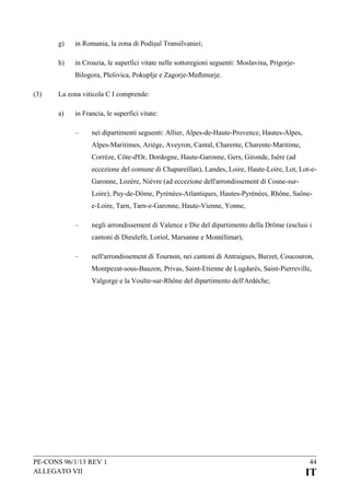 g)

in Romania, la zona di Podișul Transilvaniei;

h)

in Croazia, le superfici vitate nelle sottoregioni seguenti: Moslavina, PrigorjeBilogora, Plešivica, Pokuplje e Zagorje-Međimurje.

(3)

La zona viticola C I comprende:
a)

in Francia, le superfici vitate:
–

nei dipartimenti seguenti: Allier, Alpes-de-Haute-Provence, Hautes-Alpes,
Alpes-Maritimes, Ariège, Aveyron, Cantal, Charente, Charente-Maritime,
Corrèze, Côte-d'Or, Dordogne, Haute-Garonne, Gers, Gironde, Isère (ad
eccezione del comune di Chapareillan), Landes, Loire, Haute-Loire, Lot, Lot-eGaronne, Lozère, Nièvre (ad eccezione dell'arrondissement di Cosne-surLoire), Puy-de-Dôme, Pyrénées-Atlantiques, Hautes-Pyrénées, Rhône, Saônee-Loire, Tarn, Tarn-e-Garonne, Haute-Vienne, Yonne,

–

negli arrondissement di Valence e Die del dipartimento della Drôme (esclusi i
cantoni di Dieulefit, Loriol, Marsanne e Montélimar),

–

nell'arrondissement di Tournon, nei cantoni di Antraigues, Burzet, Coucouron,
Montpezat-sous-Bauzon, Privas, Saint-Etienne de Lugdarès, Saint-Pierreville,
Valgorge e la Voulte-sur-Rhône del dipartimento dell'Ardèche;

PE-CONS 96/1/13 REV 1
ALLEGATO VII

44

IT

 