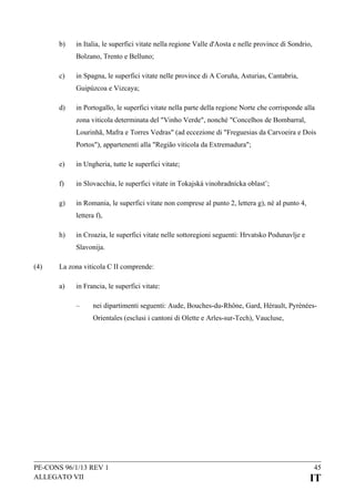b)

in Italia, le superfici vitate nella regione Valle d'Aosta e nelle province di Sondrio,
Bolzano, Trento e Belluno;

c)

in Spagna, le superfici vitate nelle province di A Coruña, Asturias, Cantabria,
Guipúzcoa e Vizcaya;

d)

in Portogallo, le superfici vitate nella parte della regione Norte che corrisponde alla
zona viticola determinata del "Vinho Verde", nonché "Concelhos de Bombarral,
Lourinhã, Mafra e Torres Vedras" (ad eccezione di "Freguesias da Carvoeira e Dois
Portos"), appartenenti alla "Região viticola da Extremadura";

e)

in Ungheria, tutte le superfici vitate;

f)

in Slovacchia, le superfici vitate in Tokajská vinohradnícka oblastˇ;

g)

in Romania, le superfici vitate non comprese al punto 2, lettera g), né al punto 4,
lettera f),

h)

in Croazia, le superfici vitate nelle sottoregioni seguenti: Hrvatsko Podunavlje e
Slavonija.

(4)

La zona viticola C II comprende:
a)

in Francia, le superfici vitate:
–

nei dipartimenti seguenti: Aude, Bouches-du-Rhône, Gard, Hérault, PyrénéesOrientales (esclusi i cantoni di Olette e Arles-sur-Tech), Vaucluse,

PE-CONS 96/1/13 REV 1
ALLEGATO VII

45

IT

 