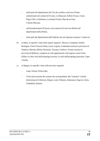–

nella parte del dipartimento del Var che confina a sud con il limite
settentrionale dei comuni di Evenos, Le Beausset, Solliès-Toucas, Cuers,
Puget-Ville, Collobrières, La Garde-Freinet, Plan-de-la-Tour
e Sainte-Maxime,

–

nell'arrondissement di Nyons e nel cantone di Loriol sur Drôme del
dipartimento della Drôme,

–
b)

nelle parti del dipartimento dell'Ardèche che non figurano al punto 3, lettera a);

in Italia, le superfici vitate nelle regioni seguenti: Abruzzo, Campania, EmiliaRomagna, Friuli-Venezia Giulia, Lazio, Liguria, Lombardia (esclusa la provincia di
Sondrio), Marche, Molise, Piemonte, Toscana, Umbria e Veneto (esclusa la
provincia di Belluno), comprese le isole appartenenti a tali regioni, come l'isola
d'Elba e le altre isole dell'arcipelago toscano, le isole dell'arcipelago ponziano, Capri
e Ischia;

c)

in Spagna, le superfici vitate nelle province seguenti:
–

Lugo, Orense, Pontevedra,

–

Ávila (ad eccezione dei comuni che corrispondono alla "comarca" viticola
determinata di Cebreros), Burgos, León, Palencia, Salamanca, Segovia, Soria,
Valladolid, Zamora,

PE-CONS 96/1/13 REV 1
ALLEGATO VII

46

IT

 