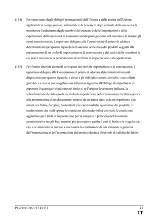 (144)

Per tener conto degli obblighi internazionali dell'Unione e delle norme dell'Unione
applicabili in campo sociale, ambientale e di benessere degli animali, della necessità di
monitorare l'andamento degli scambi e del mercato e delle importazioni o delle
esportazioni, della necessità di assicurare un'adeguata gestione del mercato e di ridurre gli
oneri amministrativi, è opportuno delegare alla Commissione il potere di adottare
determinati atti per quanto riguarda la fissazione dell'elenco dei prodotti soggetti alla
presentazione di un titolo di importazione o di esportazione e dei casi e delle situazioni in
cui non è necessaria la presentazione di un titolo di importazione o di esportazione.

(145)

Per fornire ulteriori elementi del regime dei titoli di importazione o di esportazione, è
opportuno delegare alla Commissione il potere di adottare determinati atti recanti
disposizioni per quanto riguarda: i diritti e gli obblighi connessi al titolo, i suoi effetti
giuridici e i casi in cui si applica una tolleranza riguardo all'obbligo di importare o di
esportare il quantitativo indicato nel titolo o, se l'origine deve essere indicata, la
subordinazione del rilascio di un titolo di importazione o dell'immissione in libera pratica
alla presentazione di un documento, emesso da un paese terzo o da un organismo, che
attesti, tra l'altro, l'origine, l'autenticità e le caratteristiche qualitative dei prodotti; il
trasferimento dei titoli oppure le restrizioni alla trasferibilità dei titoli; le condizioni
aggiuntive per i titoli di importazione per la canapa e il principio dell'assistenza
amministrativa tra gli Stati membri per prevenire o gestire i casi di frode e le irregolarità; i
casi e le situazioni in cui non è necessaria la costituzione di una cauzione a garanzia
dell'importazione o dell'esportazione dei prodotti durante il periodo di validità del titolo.

PE-CONS 96/1/13 REV 1

45

IT

 