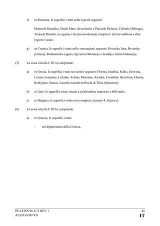 f)

in Romania, le superfici vitate nelle regioni seguenti:
Dealurile Buzăului, Dealu Mare, Severinului e Plaiurile Drâncei, Colinele Dobrogei,
Terasele Dunării, la regione viticola meridionale compresi i terreni sabbiosi e altre
regioni vocate,

g)

in Croazia, le superfici vitate nelle sottoregioni seguenti: Hrvatska Istra, Hrvatsko
primorje, Dalmatinska zagora, Sjeverna Dalmacija e Srednja i Južna Dalmacija.

(5)

La zona viticola C III a) comprende:
a)

in Grecia, le superfici vitate nei nomoi seguenti: Florina, Imathia, Kilkis, Grevena,
Larissa, Ioannina, Lefcada, Achaia, Messinia, Arcadia, Corinthia, Heraclion, Chania,
Rethymno, Samos, Lassithi nonché nell'isola di Thira (Santorini);

b)
c)
(6)

a Cipro, le superfici vitate situate a un'altitudine superiore a 600 metri;
in Bulgaria, le superfici vitate non comprese al punto 4, lettera e).

La zona viticola C III b) comprende:
a)

in Francia, le superfici vitate:
–

nei dipartimenti della Corsica,

PE-CONS 96/1/13 REV 1
ALLEGATO VII

48

IT

 