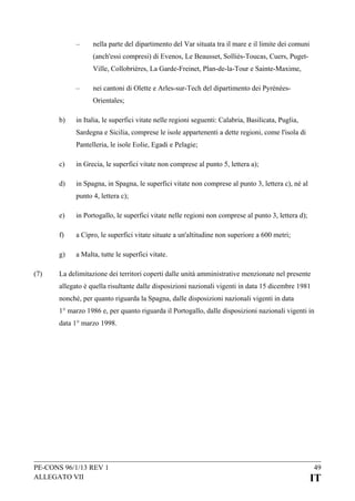 –

nella parte del dipartimento del Var situata tra il mare e il limite dei comuni
(anch'essi compresi) di Evenos, Le Beausset, Solliès-Toucas, Cuers, PugetVille, Collobrières, La Garde-Freinet, Plan-de-la-Tour e Sainte-Maxime,

–

nei cantoni di Olette e Arles-sur-Tech del dipartimento dei PyrénéesOrientales;

b)

in Italia, le superfici vitate nelle regioni seguenti: Calabria, Basilicata, Puglia,
Sardegna e Sicilia, comprese le isole appartenenti a dette regioni, come l'isola di
Pantelleria, le isole Eolie, Egadi e Pelagie;

c)

in Grecia, le superfici vitate non comprese al punto 5, lettera a);

d)

in Spagna, in Spagna, le superfici vitate non comprese al punto 3, lettera c), né al
punto 4, lettera c);

e)
f)

a Cipro, le superfici vitate situate a un'altitudine non superiore a 600 metri;

g)
(7)

in Portogallo, le superfici vitate nelle regioni non comprese al punto 3, lettera d);

a Malta, tutte le superfici vitate.

La delimitazione dei territori coperti dalle unità amministrative menzionate nel presente
allegato è quella risultante dalle disposizioni nazionali vigenti in data 15 dicembre 1981
nonché, per quanto riguarda la Spagna, dalle disposizioni nazionali vigenti in data
1° marzo 1986 e, per quanto riguarda il Portogallo, dalle disposizioni nazionali vigenti in
data 1° marzo 1998.

PE-CONS 96/1/13 REV 1
ALLEGATO VII

49

IT

 