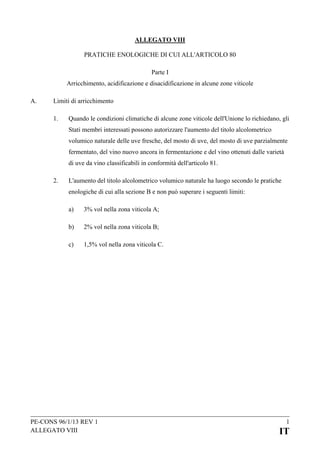 ALLEGATO VIII
PRATICHE ENOLOGICHE DI CUI ALL'ARTICOLO 80
Parte I
Arricchimento, acidificazione e disacidificazione in alcune zone viticole
A.

Limiti di arricchimento
1.

Quando le condizioni climatiche di alcune zone viticole dell'Unione lo richiedano, gli
Stati membri interessati possono autorizzare l'aumento del titolo alcolometrico
volumico naturale delle uve fresche, del mosto di uve, del mosto di uve parzialmente
fermentato, del vino nuovo ancora in fermentazione e del vino ottenuti dalle varietà
di uve da vino classificabili in conformità dell'articolo 81.

2.

L'aumento del titolo alcolometrico volumico naturale ha luogo secondo le pratiche
enologiche di cui alla sezione B e non può superare i seguenti limiti:
a)

3% vol nella zona viticola A;

b)

2% vol nella zona viticola B;

c)

1,5% vol nella zona viticola C.

PE-CONS 96/1/13 REV 1
ALLEGATO VIII

1

IT

 