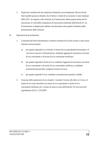 3.

Negli anni caratterizzati da condizioni climatiche eccezionalmente sfavorevoli gli
Stati membri possono chiedere che il limite o i limiti di cui al punto 2 siano innalzati
dello 0,5%. In risposta a tale richiesta, la Commissione adotta quanto prima atti di
esecuzione, in virtù delle competenze di esecuzione conferitele dall'articolo 91. La
Commissione si adopera per adottare una decisione entro quattro settimane dalla
presentazione della richiesta.

B.

Operazioni di arricchimento
1.

L'aumento del titolo alcolometrico volumico naturale di cui alla sezione A può essere
ottenuto esclusivamente:
a)

per quanto riguarda le uve fresche, il mosto di uve parzialmente fermentato o il
vino nuovo ancora in fermentazione, mediante aggiunta di saccarosio, di mosto
di uve concentrato o di mosto di uve concentrato rettificato;

b)

per quanto riguarda il mosto di uve, mediante l'aggiunta di saccarosio, di mosto
di uve concentrato o di mosto di uve concentrato rettificato, o mediante
concentrazione parziale, compresa l'osmosi inversa;

c)
2.

per quanto riguarda il vino, mediante concentrazione parziale a freddo.

Ciascuna delle operazioni di cui al punto 1 esclude il ricorso alle altre se il vino o il
mosto di uve sono arricchiti con mosto di uve concentrato o mosto di uve
concentrato rettificato ed è versato un aiuto ai sensi dell'articolo 103 sexvicies del
regolamento (CE) n. 1234/2007.

PE-CONS 96/1/13 REV 1
ALLEGATO VIII

2

IT

 