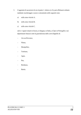 3.

L'aggiunta di saccarosio di cui al punto 1, lettere a) e b), può effettuarsi soltanto
mediante zuccheraggio a secco e unicamente nelle seguenti zone:
a)

nella zona viticola A;

b)

nella zona viticola B;

c)

nella zona viticola C,

salvo i vigneti situati in Grecia, in Spagna, in Italia, a Cipro in Portogallo e nei
dipartimenti francesi sotto la giurisdizione delle corti d'appello di:
–

Aix-en-Provence,

–

Nîmes,

–

Montpellier,

–

Toulouse,

–

Agen,

–

Pau,

–

Bordeaux,

–

Bastia.

PE-CONS 96/1/13 REV 1
ALLEGATO VIII

3

IT

 