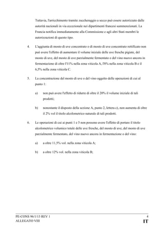 Tuttavia, l'arricchimento tramite zuccheraggio a secco può essere autorizzato dalle
autorità nazionali in via eccezionale nei dipartimenti francesi summenzionati. La
Francia notifica immediatamente alla Commissione e agli altri Stati membri le
autorizzazioni di questo tipo.
4.

L'aggiunta di mosto di uve concentrato o di mosto di uve concentrato rettificato non
può avere l'effetto di aumentare il volume iniziale delle uve fresche pigiate, del
mosto di uve, del mosto di uve parzialmente fermentato o del vino nuovo ancora in
fermentazione di oltre l'11% nella zona viticola A, l'8% nella zona viticola B e il
6,5% nella zona viticola C.

5.

La concentrazione del mosto di uve o del vino oggetto delle operazioni di cui al
punto 1:
a)

non può avere l'effetto di ridurre di oltre il 20% il volume iniziale di tali
prodotti;

b)

nonostante il disposto della sezione A, punto 2, lettera c), non aumenta di oltre
il 2% vol il titolo alcolometrico naturale di tali prodotti.

6.

Le operazioni di cui ai punti 1 e 5 non possono avere l'effetto di portare il titolo
alcolometrico volumico totale delle uve fresche, del mosto di uve, del mosto di uve
parzialmente fermentato, del vino nuovo ancora in fermentazione o del vino:
a)

a oltre 11,5% vol. nella zona viticola A;

b)

a oltre 12% vol. nella zona viticola B;

PE-CONS 96/1/13 REV 1
ALLEGATO VIII

4

IT

 