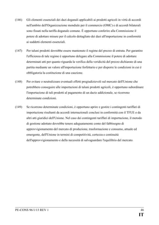 (146)

Gli elementi essenziali dei dazi doganali applicabili ai prodotti agricoli in virtù di accordi
nell'ambito dell'Organizzazione mondiale per il commercio (OMC) e di accordi bilaterali
sono fissati nella tariffa doganale comune. È opportuno conferire alla Commissione il
potere di adottare misure per il calcolo dettagliato dei dazi all'importazione in conformità
ai suddetti elementi essenziali.

(147)

Per taluni prodotti dovrebbe essere mantenuto il regime del prezzo di entrata. Per garantire
l'efficienza di tale regime è opportuno delegare alla Commissione il potere di adottare
determinati atti per quanto riguarda la verifica della veridicità del prezzo dichiarato di una
partita mediante un valore all'importazione forfettario e per disporre le condizioni in cui è
obbligatoria la costituzione di una cauzione.

(148)

Per evitare o neutralizzare eventuali effetti pregiudizievoli sul mercato dell'Unione che
potrebbero conseguire alle importazioni di taluni prodotti agricoli, è opportuno subordinare
l'importazione di tali prodotti al pagamento di un dazio addizionale, se ricorrono
determinate condizioni.

(149)

Se ricorrono determinate condizioni, è opportuno aprire e gestire i contingenti tariffari di
importazione risultanti da accordi internazionali conclusi in conformità con il TFUE o da
altri atti giuridici dell'Unione. Nel caso dei contingenti tariffari di importazione, il metodo
di gestione adottato dovrebbe tenere adeguatamente conto del fabbisogno di
approvvigionamento del mercato di produzione, trasformazione e consumo, attuale ed
emergente, dell'Unione in termini di competitività, certezza e continuità
dell'approvvigionamento e della necessità di salvaguardare l'equilibrio del mercato.

PE-CONS 96/1/13 REV 1

46

IT

 