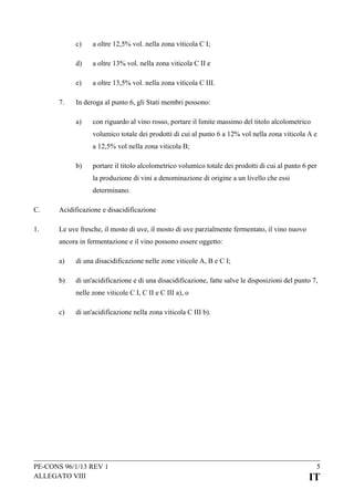 c)
d)

a oltre 13% vol. nella zona viticola C II e

e)
7.

a oltre 12,5% vol. nella zona viticola C I;

a oltre 13,5% vol. nella zona viticola C III.

In deroga al punto 6, gli Stati membri possono:
a)

con riguardo al vino rosso, portare il limite massimo del titolo alcolometrico
volumico totale dei prodotti di cui al punto 6 a 12% vol nella zona viticola A e
a 12,5% vol nella zona viticola B;

b)

portare il titolo alcolometrico volumico totale dei prodotti di cui al punto 6 per
la produzione di vini a denominazione di origine a un livello che essi
determinano.

C.

Acidificazione e disacidificazione

1.

Le uve fresche, il mosto di uve, il mosto di uve parzialmente fermentato, il vino nuovo
ancora in fermentazione e il vino possono essere oggetto:
a)

di una disacidificazione nelle zone viticole A, B e C I;

b)

di un'acidificazione e di una disacidificazione, fatte salve le disposizioni del punto 7,
nelle zone viticole C I, C II e C III a), o

c)

di un'acidificazione nella zona viticola C III b).

PE-CONS 96/1/13 REV 1
ALLEGATO VIII

5

IT

 
